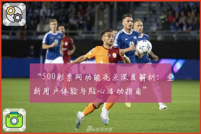“500彩票网功能亮点深度解析：全新用户体验与贴心活动指南”
