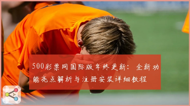 500彩票网国际版年终更新：全新功能亮点解析与注册安装详细教程
