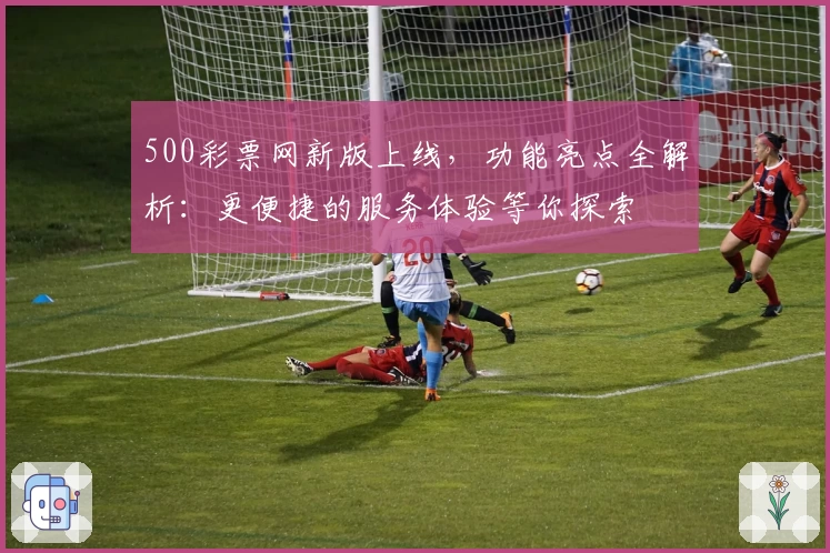 500彩票网新版上线，功能亮点全解析：更便捷的服务体验等你探索