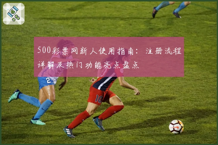 500彩票网新人使用指南：注册流程详解及热门功能亮点盘点