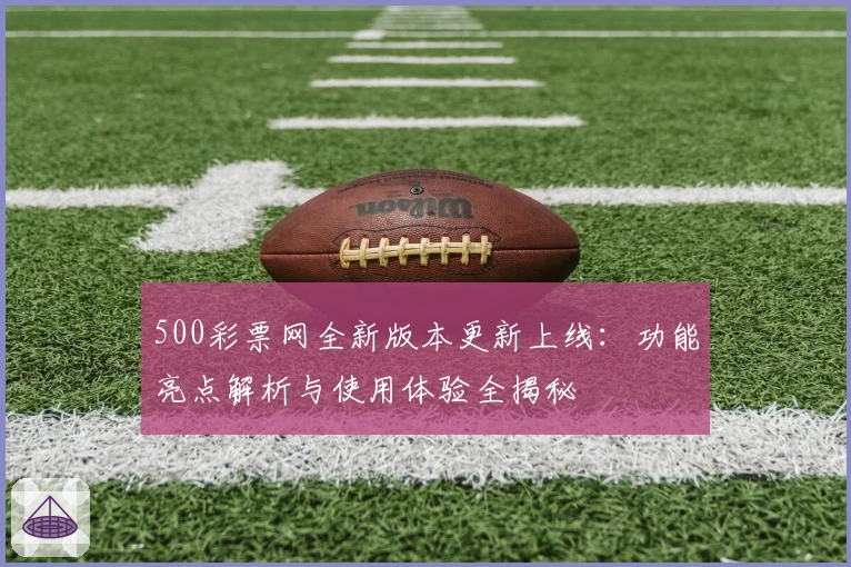 500彩票网全新版本更新上线：功能亮点解析与使用体验全揭秘