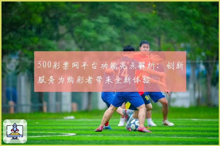 500彩票网平台功能亮点解析：创新服务为购彩者带来全新体验