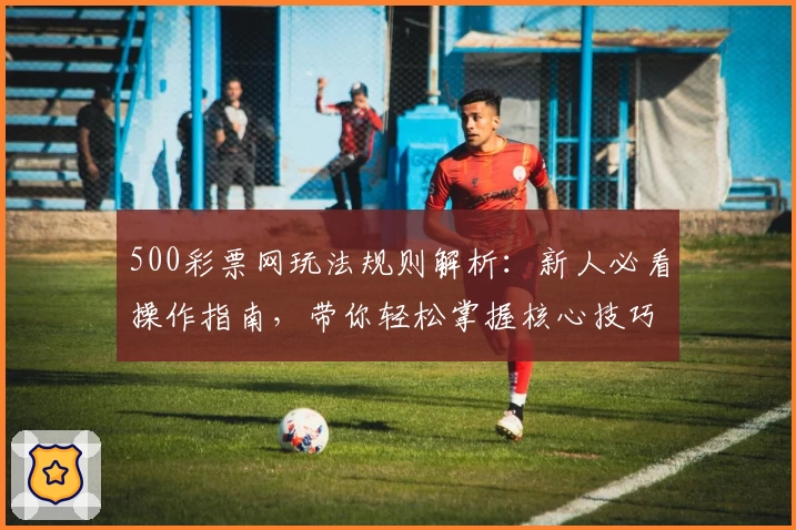 500彩票网玩法规则解析：新人必看操作指南，带你轻松掌握核心技巧