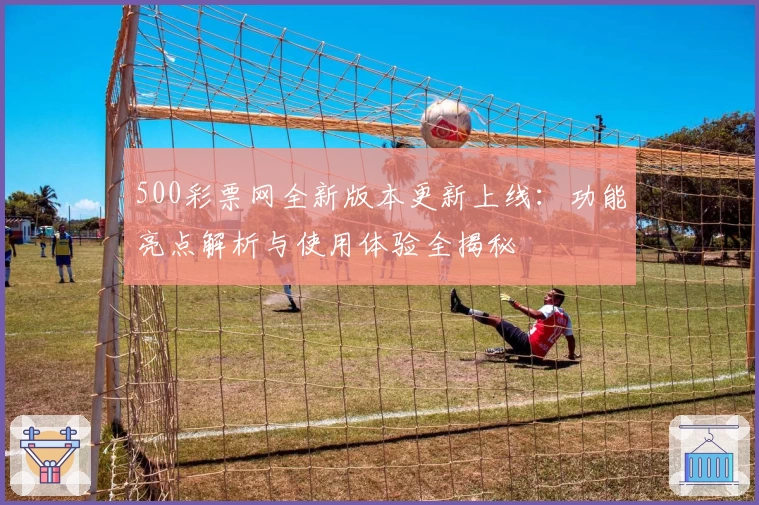 500彩票网全新版本更新上线：功能亮点解析与使用体验全揭秘