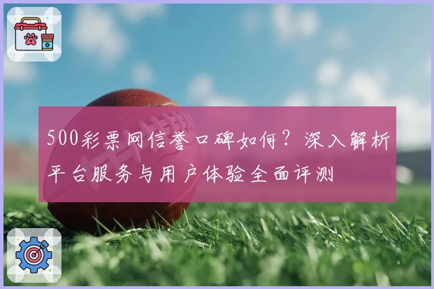 500彩票网信誉口碑如何？深入解析平台服务与用户体验全面评测