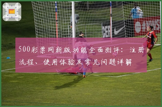 500彩票网新版功能全面测评：注册流程、使用体验及常见问题详解