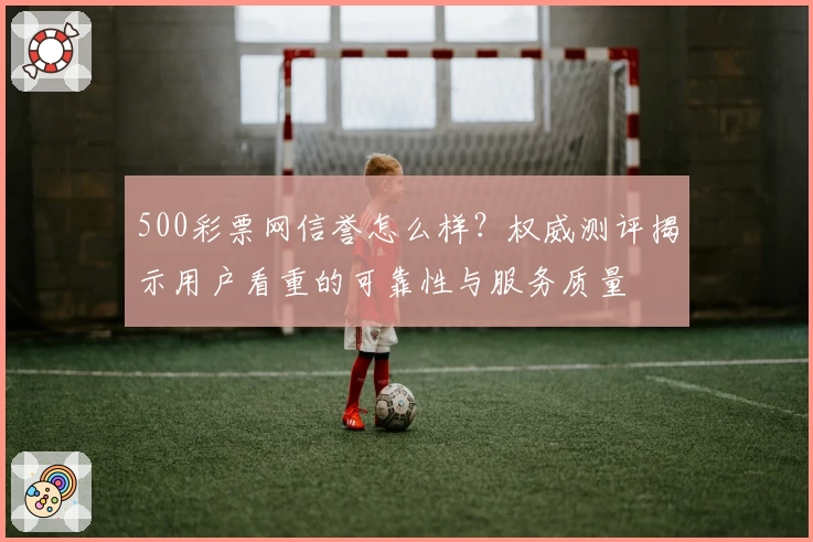500彩票网信誉怎么样？权威测评揭示用户看重的可靠性与服务质量