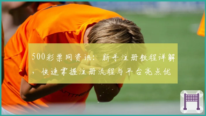500彩票网资讯：新手注册教程详解，快速掌握注册流程与平台亮点优势
