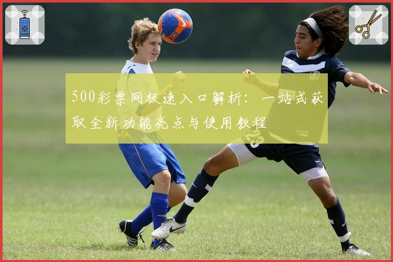 500彩票网极速入口解析：一站式获取全新功能亮点与使用教程