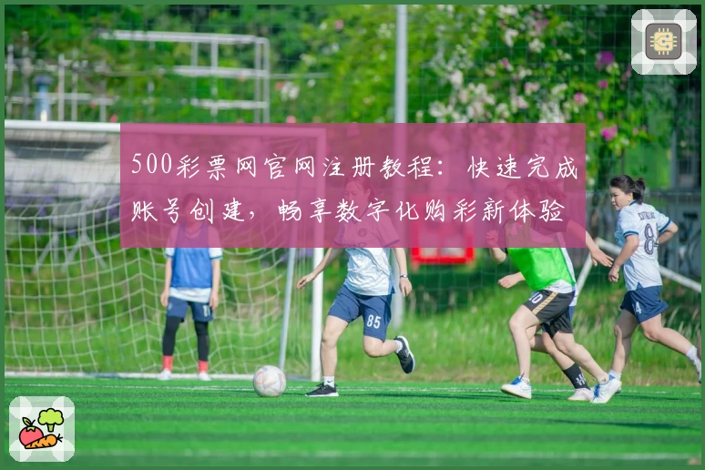 500彩票网官网注册教程：快速完成账号创建，畅享数字化购彩新体验