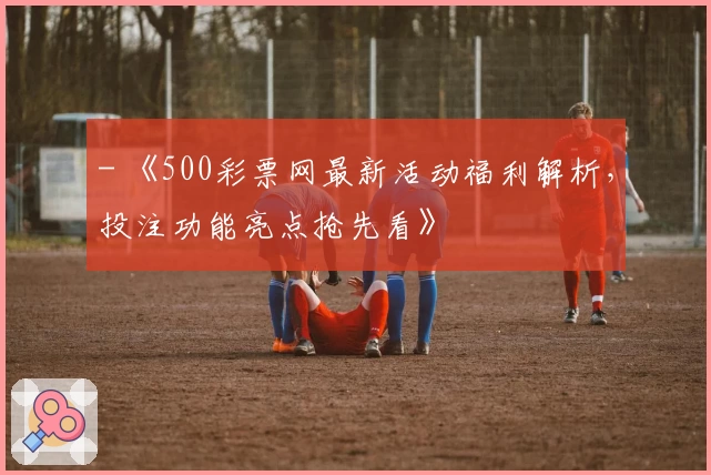 - 《500彩票网最新活动福利解析,投注功能亮点抢先看》