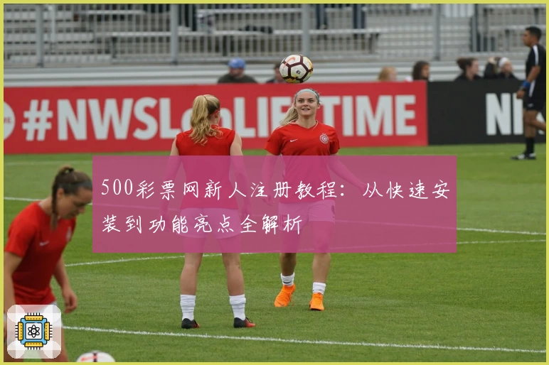 500彩票网新人注册教程：从快速安装到功能亮点全解析