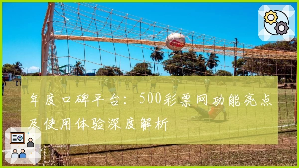 年度口碑平台：500彩票网功能亮点及使用体验深度解析