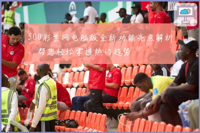 500彩票网电脑版全新功能亮点解析，帮您轻松掌握热门趋势