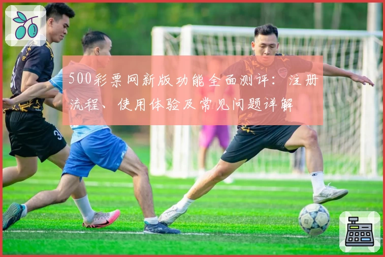500彩票网新版功能全面测评:注册流程、使用体验及常见问题详解