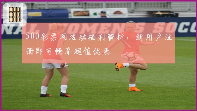 500彩票网活动福利解析，新用户注册即可畅享超值优惠