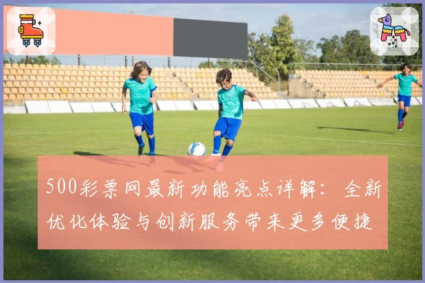 500彩票网最新功能亮点详解：全新优化体验与创新服务带来更多便捷选择